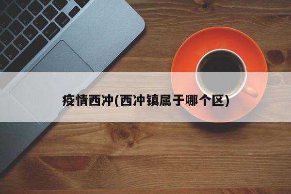 疫情西冲(西冲镇属于哪个区)
