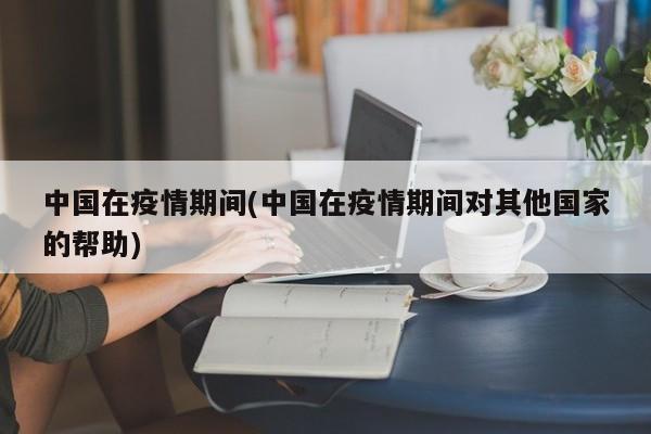 中国在疫情期间(中国在疫情期间对其他国家的帮助)