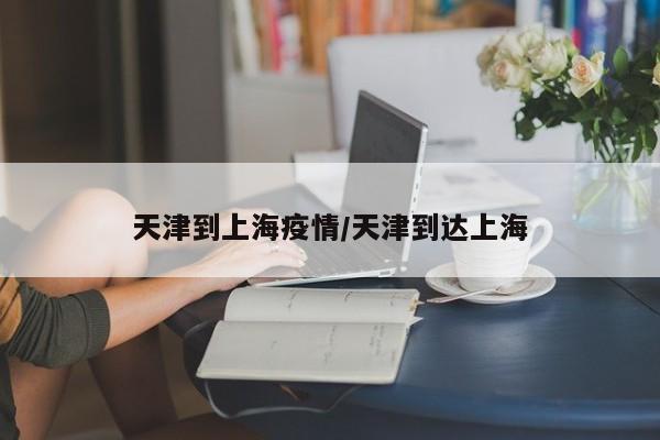天津到上海疫情/天津到达上海