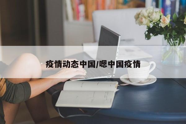 疫情动态中国/嗯中国疫情