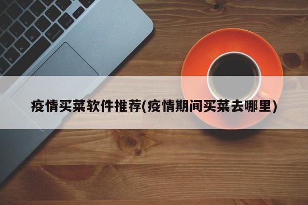 疫情买菜软件推荐(疫情期间买菜去哪里)