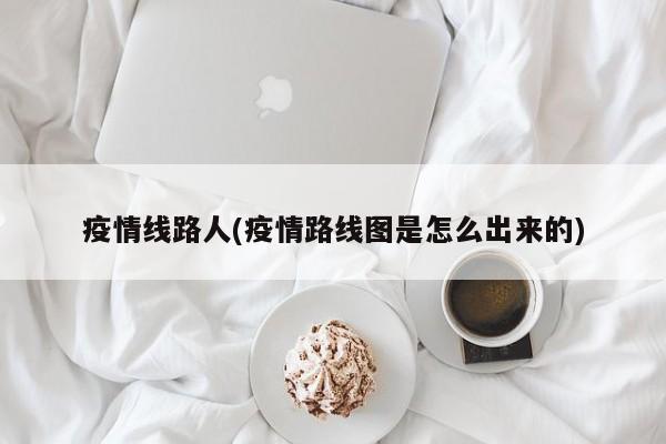 疫情线路人(疫情路线图是怎么出来的)