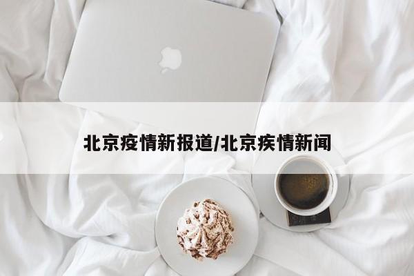 北京疫情新报道/北京疾情新闻