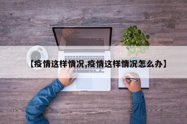 【疫情这样情况,疫情这样情况怎么办】