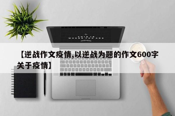 【逆战作文疫情,以逆战为题的作文600字关于疫情】